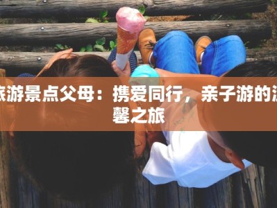 旅游景点父母：携爱同行，亲子游的温馨之旅