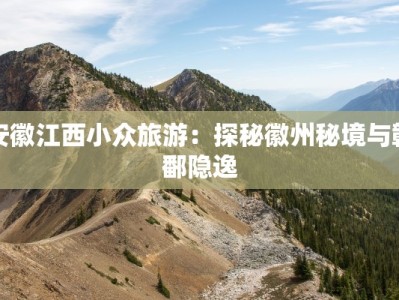 安徽江西小众旅游：探秘徽州秘境与赣鄱隐逸