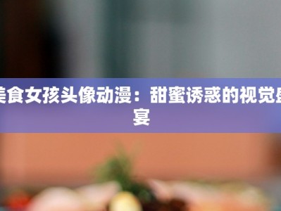 美食女孩头像动漫：甜蜜诱惑的视觉盛宴