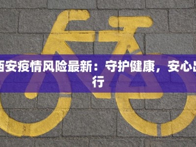 西安疫情风险最新：守护健康，安心出行