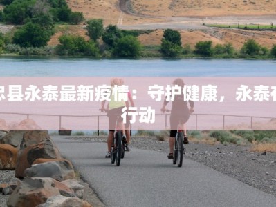 忠县永泰最新疫情：守护健康，永泰在行动