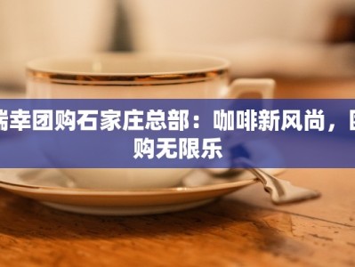 瑞幸团购石家庄总部：咖啡新风尚，团购无限乐