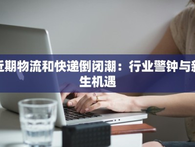 近期物流和快递倒闭潮：行业警钟与新生机遇