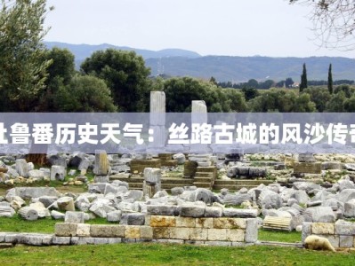 吐鲁番历史天气：丝路古城的风沙传奇