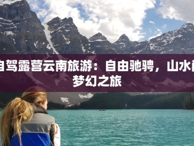 自驾露营云南旅游：自由驰骋，山水间梦幻之旅