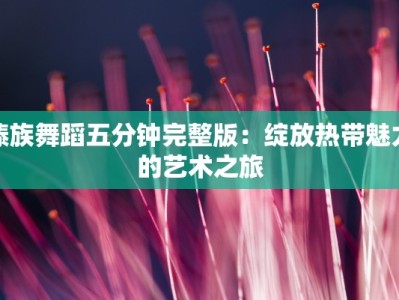 傣族舞蹈五分钟完整版：绽放热带魅力的艺术之旅