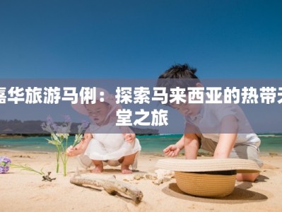 嘉华旅游马俐：探索马来西亚的热带天堂之旅