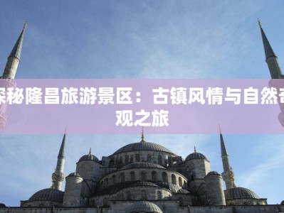 探秘隆昌旅游景区：古镇风情与自然奇观之旅