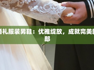 婚礼服装男鞋：优雅绽放，成就完美新郎
