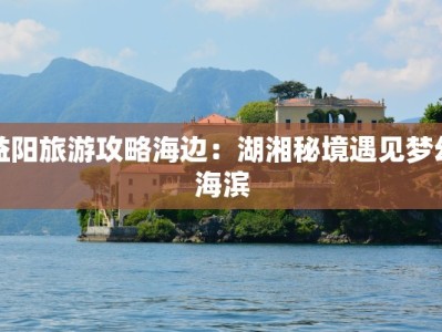 益阳旅游攻略海边：湖湘秘境遇见梦幻海滨