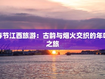春节江西旅游：古韵与烟火交织的年味之旅