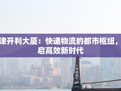 天津开利大厦：快递物流的都市枢纽，开启高效新时代