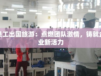 员工出国旅游：点燃团队激情，铸就企业新活力