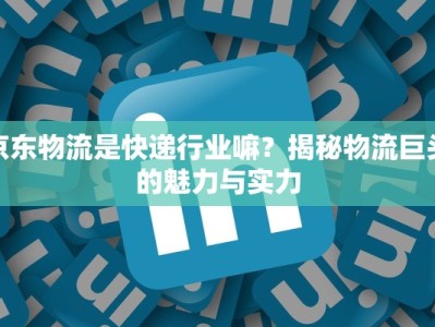 京东物流是快递行业嘛？揭秘物流巨头的魅力与实力