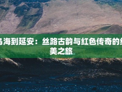 乌海到延安：丝路古韵与红色传奇的绝美之旅