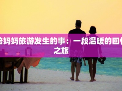 陪妈妈旅游发生的事：一段温暖的回忆之旅